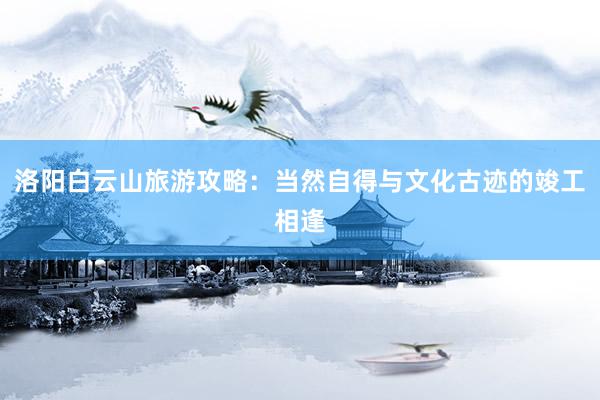 洛阳白云山旅游攻略：当然自得与文化古迹的竣工相逢